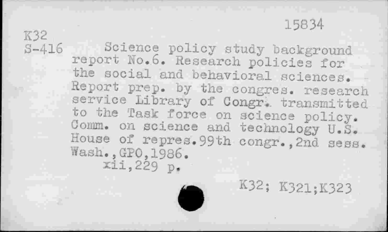 ﻿K32
S-416
15834
Science policy study background report No.6. Research policies for the social and behavioral sciences. Report prep, by the congres. research service Library of Congr... transmitted to the Task force on science policy. Comm, on science and technology U.S. House of repres.99th congr.,2nd sess. Wash.,GPO,1986.
xii,229 p.
K32; K321;K323